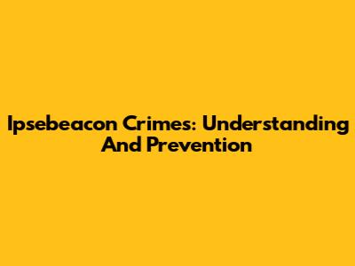 Ipsebeacon Crimes: Understanding And Prevention
