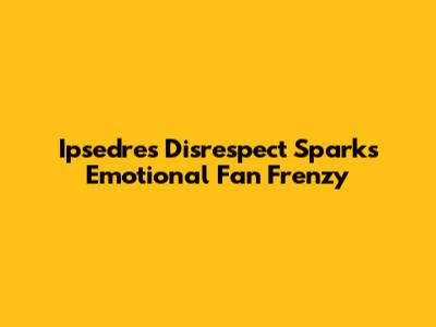 Ipsedre's Disrespect Sparks Emotional Fan Frenzy