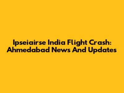 Ipseiairse India Flight Crash: Ahmedabad News And Updates