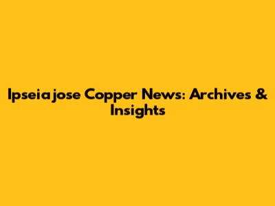 Ipseiajose Copper News: Archives & Insights