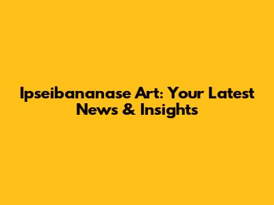 Ipseibananase Art: Your Latest News & Insights