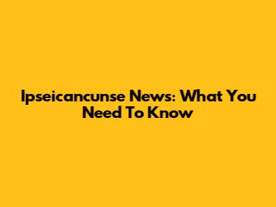 Ipseicancunse News: What You Need To Know