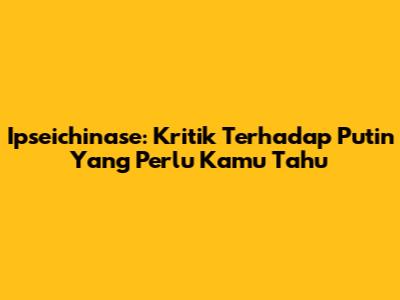 Ipseichinase: Kritik Terhadap Putin Yang Perlu Kamu Tahu