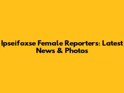 Ipseifoxse Female Reporters: Latest News & Photos