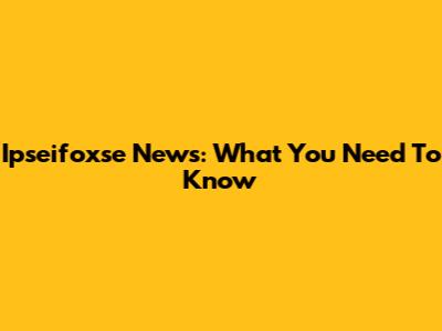 Ipseifoxse News: What You Need To Know