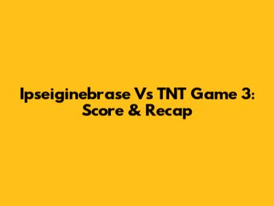Ipseiginebrase Vs TNT Game 3: Score & Recap