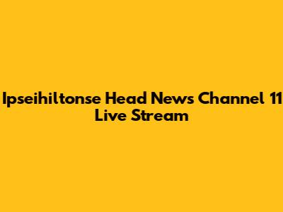 Ipseihiltonse Head News Channel 11 Live Stream