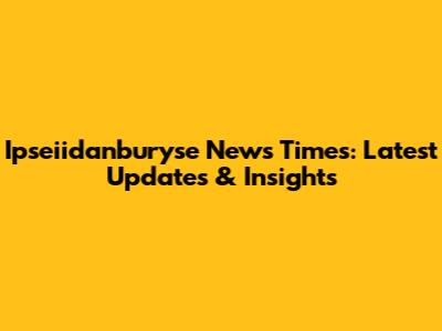 Ipseiidanburyse News Times: Latest Updates & Insights
