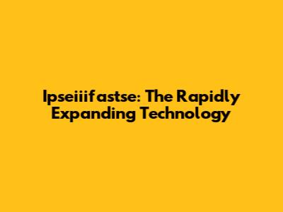 Ipseiiifastse: The Rapidly Expanding Technology