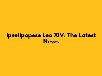 Ipseiipopese Leo XIV: The Latest News