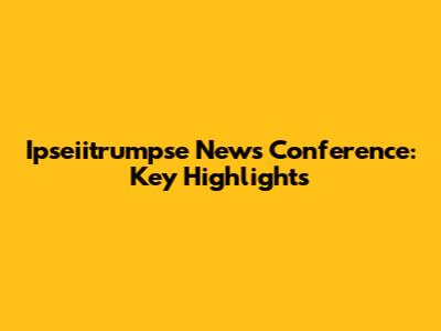 Ipseiitrumpse News Conference: Key Highlights