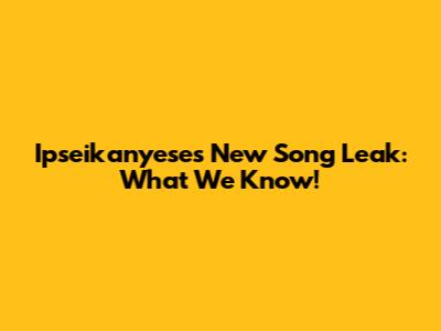 Ipseikanyese's New Song Leak: What We Know!