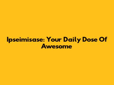 Ipseimisase: Your Daily Dose Of Awesome