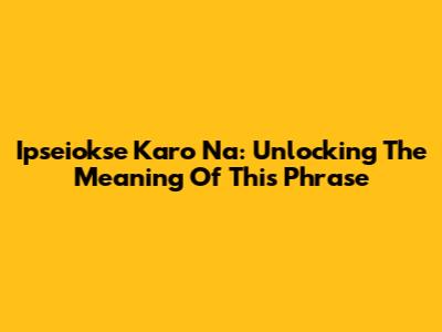 Ipseiokse Karo Na: Unlocking The Meaning Of This Phrase