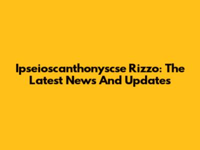 Ipseioscanthonyscse Rizzo: The Latest News And Updates