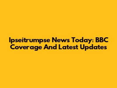 Ipseitrumpse News Today: BBC Coverage And Latest Updates