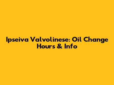 Ipseiva Valvolinese: Oil Change Hours & Info