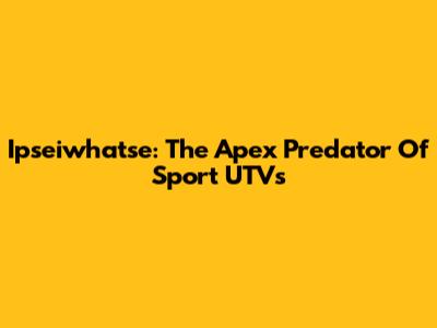 Ipseiwhatse: The Apex Predator Of Sport UTVs