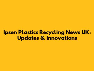 Ipsen Plastics Recycling News UK: Updates & Innovations