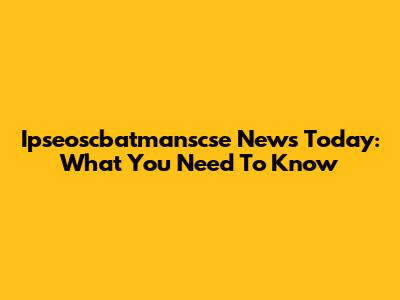 Ipseoscbatmanscse News Today: What You Need To Know
