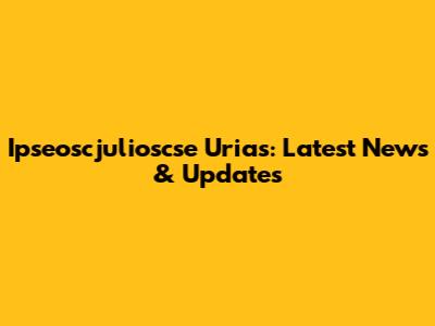 Ipseoscjulioscse Urias: Latest News & Updates
