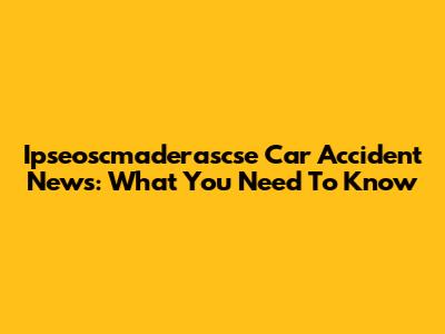 Ipseoscmaderascse Car Accident News: What You Need To Know