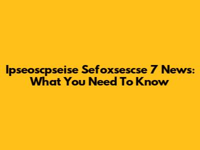 Ipseoscpseise Sefoxsescse 7 News: What You Need To Know