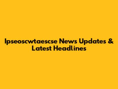 Ipseoscwtaescse News Updates & Latest Headlines