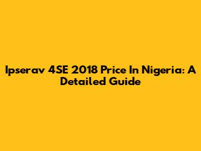 Ipserav 4SE 2018 Price In Nigeria: A Detailed Guide