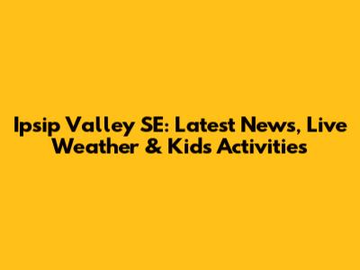 Ipsip Valley SE: Latest News, Live Weather & Kid's Activities