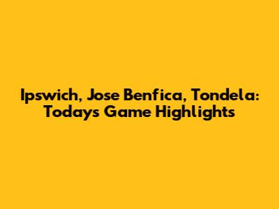 Ipswich, Jose Benfica, Tondela: Today's Game Highlights