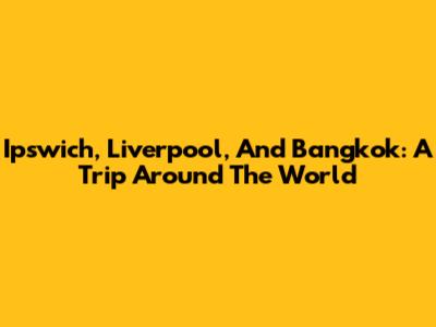 Ipswich, Liverpool, And Bangkok: A Trip Around The World