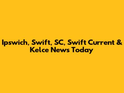 Ipswich, Swift, SC, Swift Current & Kelce News Today