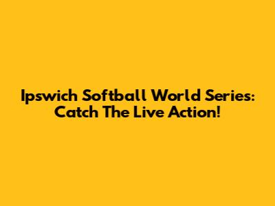 Ipswich Softball World Series: Catch The Live Action!