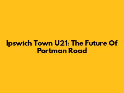 Ipswich Town U21: The Future Of Portman Road