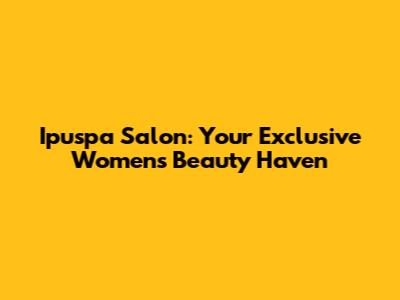 Ipuspa Salon: Your Exclusive Women's Beauty Haven