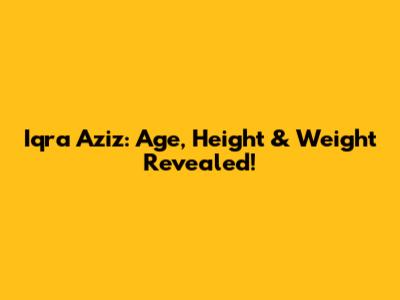 Iqra Aziz: Age, Height & Weight Revealed!