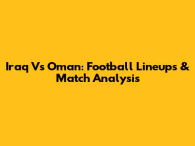 Iraq Vs Oman: Football Lineups & Match Analysis