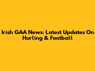 Irish GAA News: Latest Updates On Hurling & Football