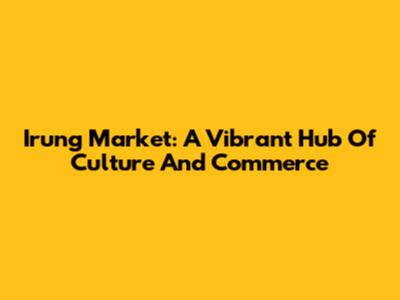 Irung Market: A Vibrant Hub Of Culture And Commerce