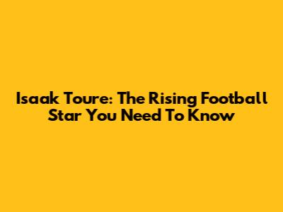 Isaak Toure: The Rising Football Star You Need To Know