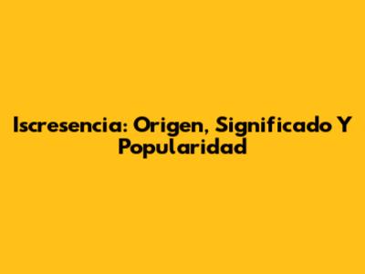 Iscresencia: Origen, Significado Y Popularidad
