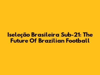 Iseleção Brasileira Sub-21: The Future Of Brazilian Football