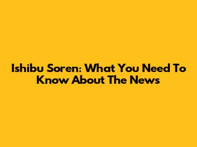 Ishibu Soren: What You Need To Know About The News