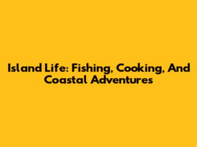 Island Life: Fishing, Cooking, And Coastal Adventures