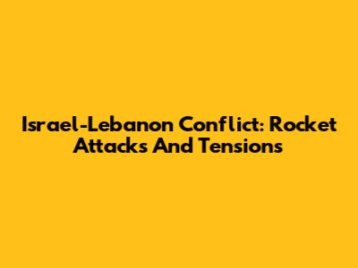 Israel-Lebanon Conflict: Rocket Attacks And Tensions