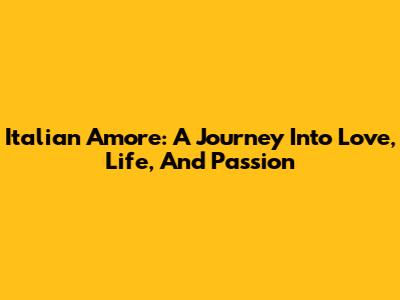 Italian Amore: A Journey Into Love, Life, And Passion