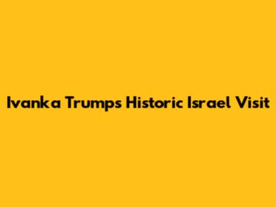 Ivanka Trump's Historic Israel Visit
