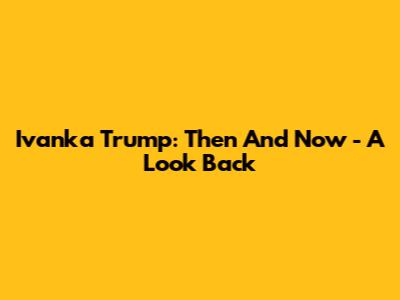Ivanka Trump: Then And Now - A Look Back