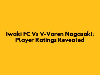 Iwaki FC Vs V-Varen Nagasaki: Player Ratings Revealed